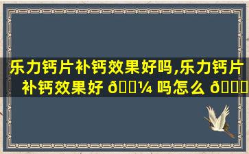 乐力钙片补钙效果好吗,乐力钙片补钙效果好 🐼 吗怎么 🐕 吃